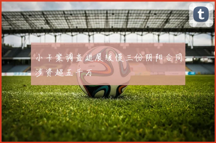 小卡案调查进展缓慢三份阴阳合同涉资超五千万