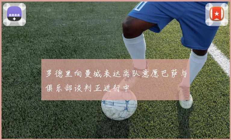 罗德里向曼城表达离队意愿巴萨与俱乐部谈判正进行中