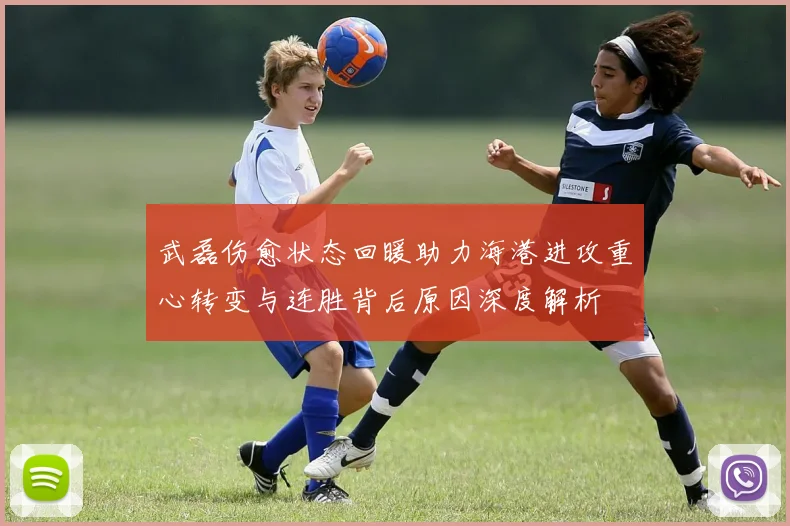 武磊伤愈状态回暖助力海港进攻重心转变与连胜背后原因深度解析