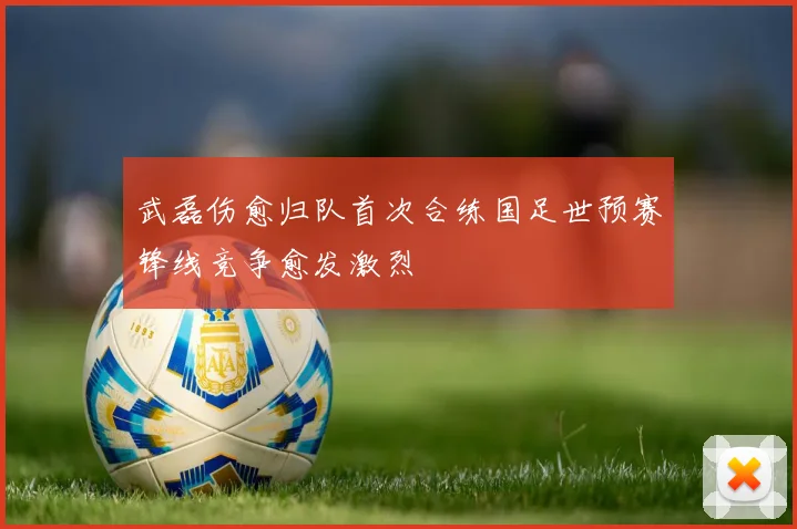 武磊伤愈归队首次合练国足世预赛锋线竞争愈发激烈