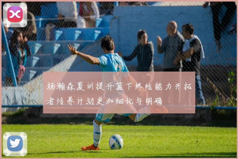 杨瀚森夏训提升篮下终结能力开拓者培养计划更加细化与明确