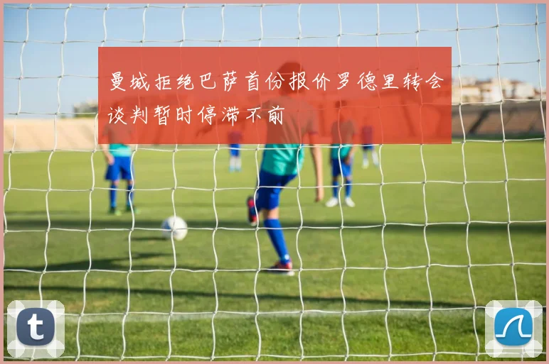 曼城拒绝巴萨首份报价罗德里转会谈判暂时停滞不前