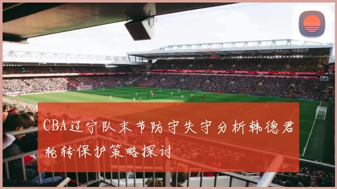 CBA辽宁队末节防守失守分析韩德君轮转保护策略探讨
