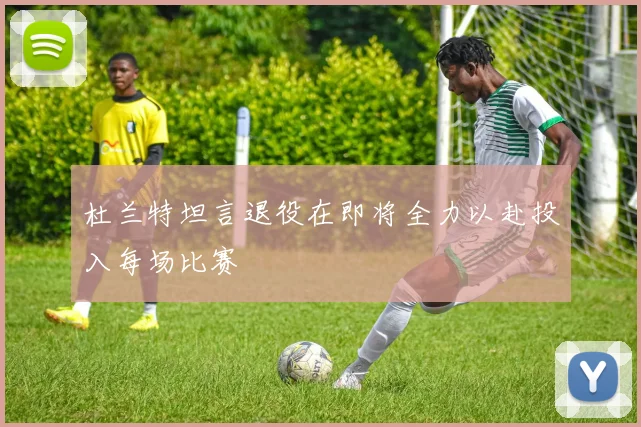 杜兰特坦言退役在即将全力以赴投入每场比赛
