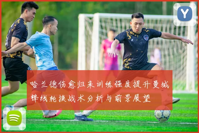 哈兰德伤愈归来训练强度提升曼城锋线轮换战术分析与前景展望