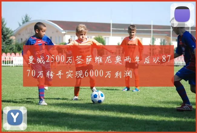 曼城2500万签萨维尼奥两年后以8770万转手实现6000万利润