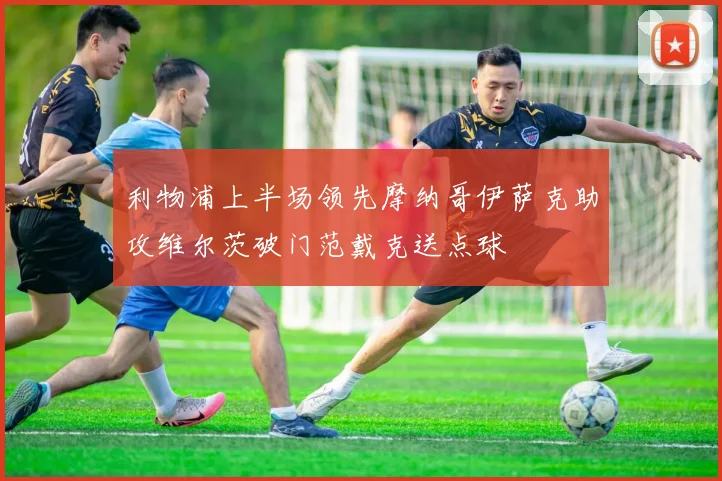 利物浦上半场领先摩纳哥伊萨克助攻维尔茨破门范戴克送点球
